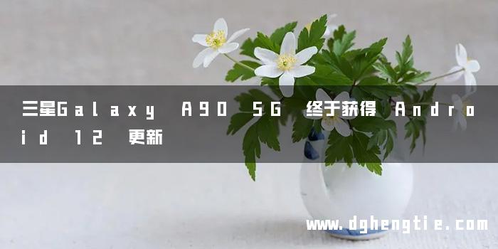 三星Galaxy A90 5G 终于获得 Android 12 更新
